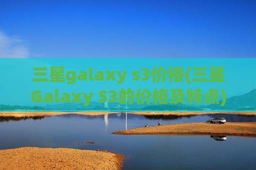 三星galaxy s3价格(三星Galaxy S3的价格及特点)