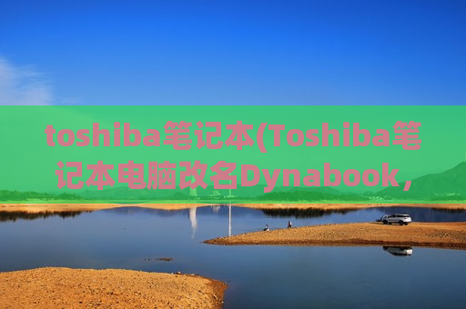 toshiba笔记本(Toshiba笔记本电脑改名Dynabook，重构设计与性能优化)