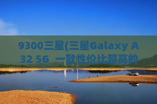 9300三星(三星Galaxy A32 5G  一款性价比超高的大容量智能手机)