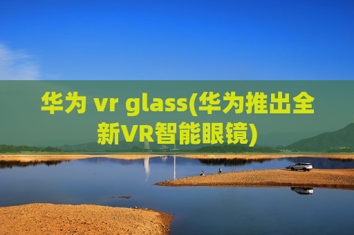 华为 vr glass(华为推出全新VR智能眼镜)