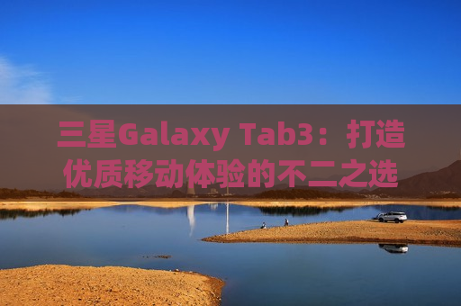三星Galaxy Tab3：打造优质移动体验的不二之选