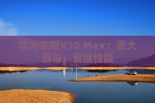华为荣耀X10 Max：更大屏幕，更强性能