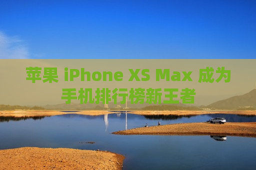 苹果 iPhone XS Max 成为手机排行榜新王者
