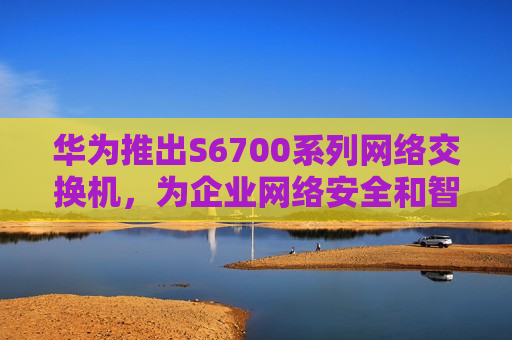 华为推出S6700系列网络交换机，为企业网络安全和智能化管理插上翅膀
